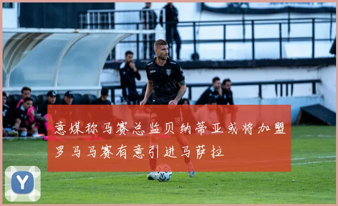 意媒称马赛总监贝纳蒂亚或将加盟罗马马赛有意引进马萨拉
