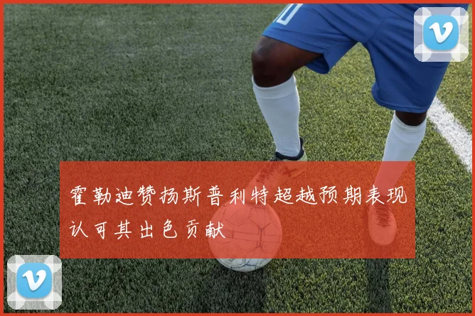 霍勒迪赞扬斯普利特超越预期表现认可其出色贡献