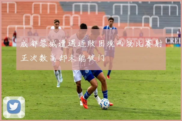 成都蓉城遭遇连败困境两场比赛射正次数高却未能破门