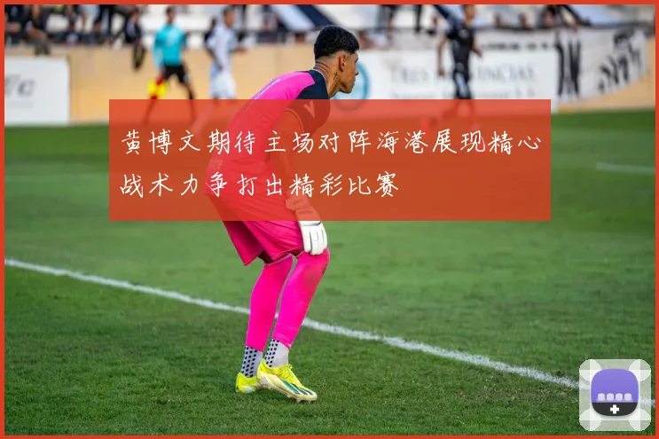 黄博文期待主场对阵海港展现精心战术力争打出精彩比赛