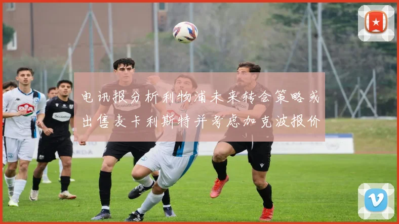 电讯报分析利物浦未来转会策略或出售麦卡利斯特并考虑加克波报价
