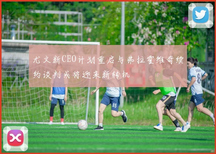 尤文新CEO计划重启与弗拉霍维奇续约谈判或将迎来新转机