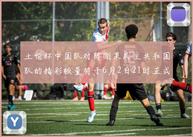 土伦杯中国队对阵刚果民主共和国队的精彩较量将于6月2日21时正式开启