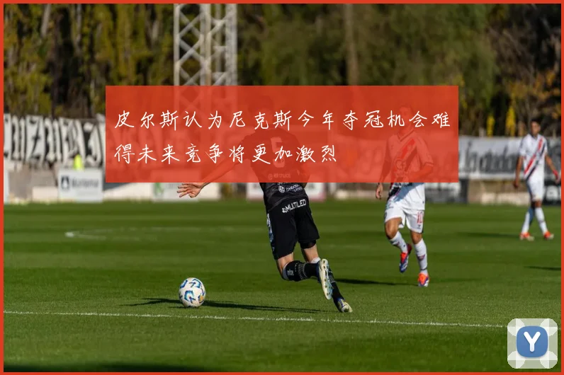 皮尔斯认为尼克斯今年夺冠机会难得未来竞争将更加激烈
